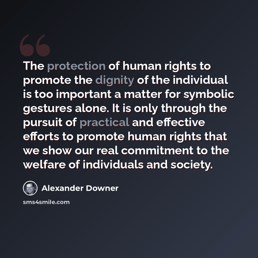 “The protection of human rights to promote the dignity of the individual is too important a matter for symbolic gestures alone. It is only through the pursuit of practical and effective efforts to promote human rights that we show our real commitment to the welfare of individuals and society.” quote by Alexander Downer