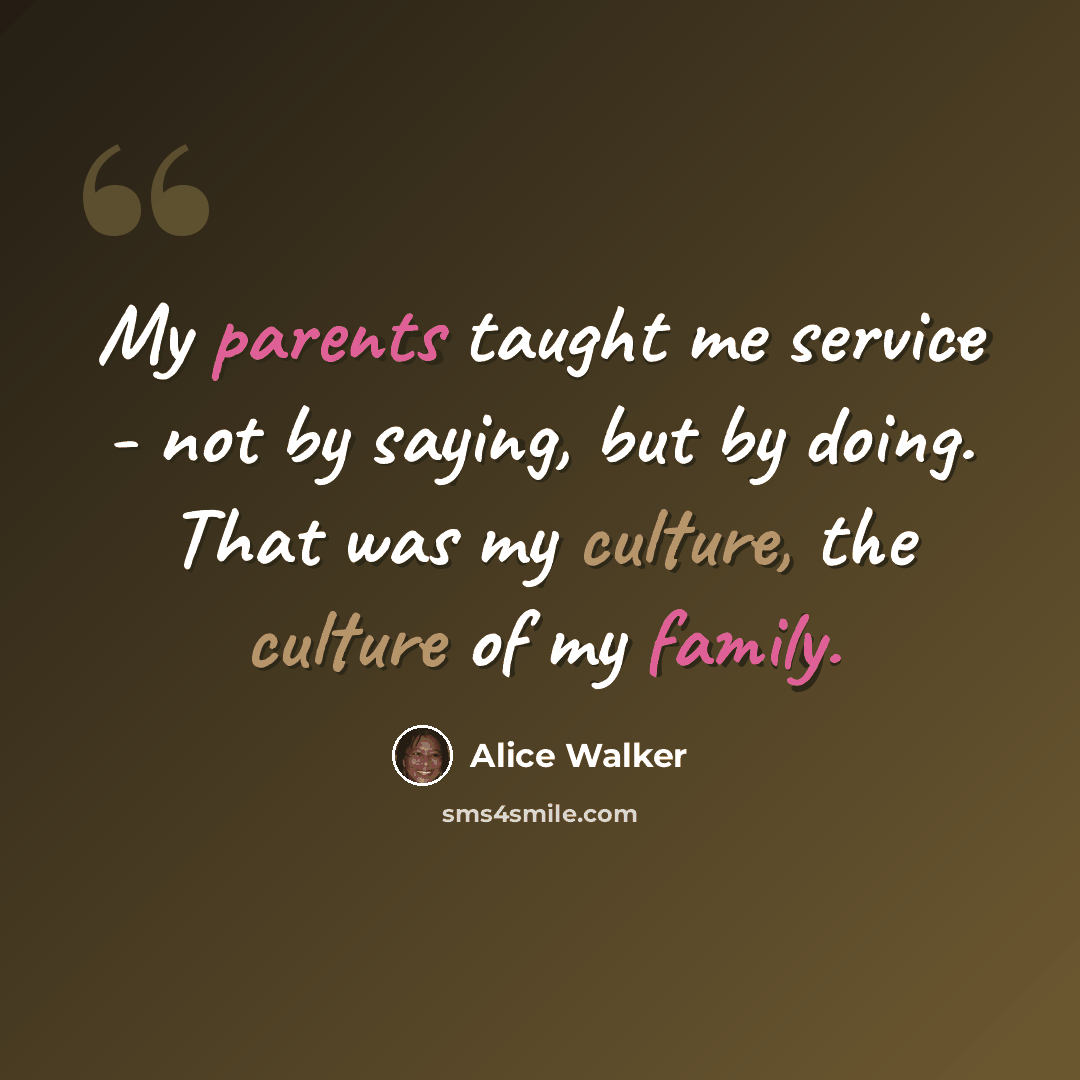 “My parents taught me service - not by saying, but by doing. That was my culture, the culture of my family.” quote by Alice Walker
