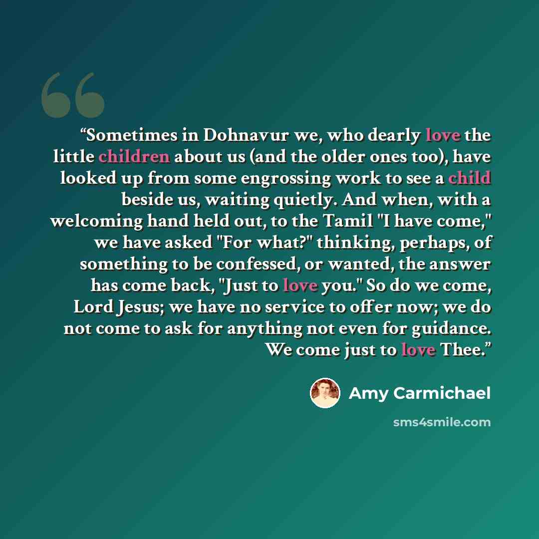 “Sometimes in Dohnavur we, who dearly love the little children about us (and the older ones too), have looked up from some engrossing work to see a child beside us, waiting quietly. And when, with a welcoming hand held out, to the Tamil "I have come," we have asked "For what?" thinking, perhaps, of…” quote by Amy Carmichael