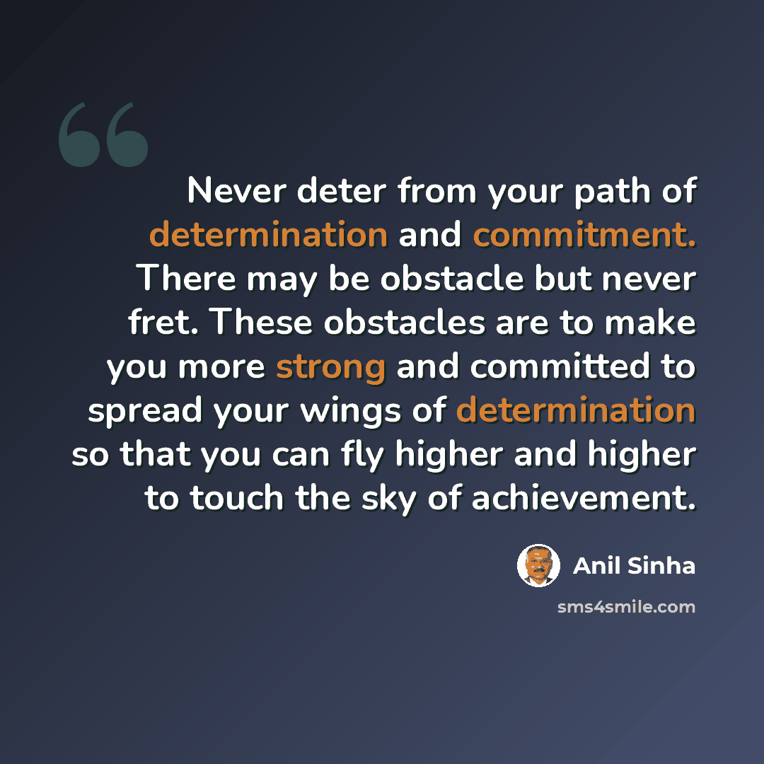 “Never deter from your path of determination and commitment. There may be obstacle but never fret. These obstacles are to make you more strong and committed to spread your wings of determination so that you can fly higher and higher to touch the sky of achievement.” quote by Anil Sinha
