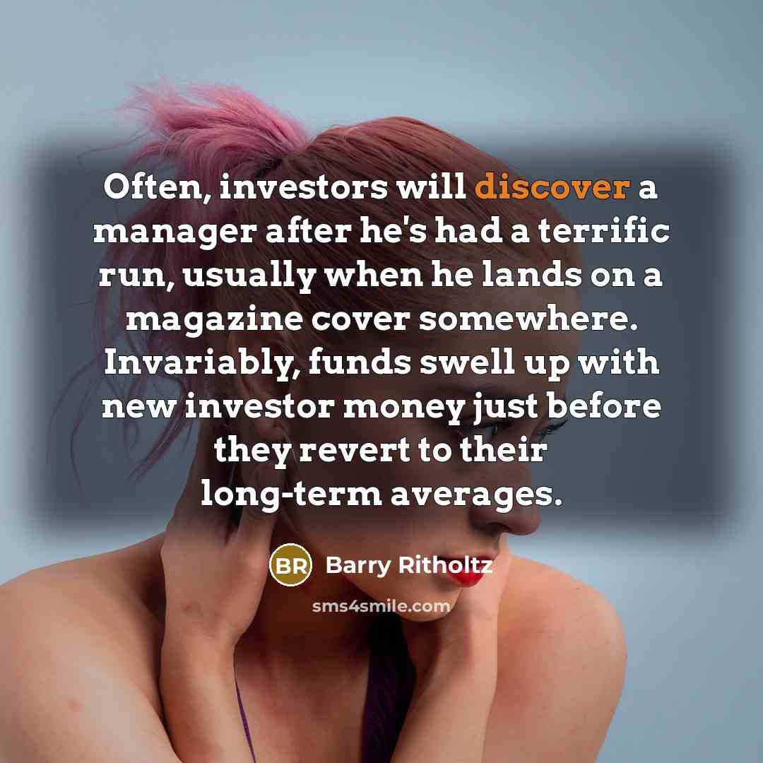“Often, investors will discover a manager after he's had a terrific run, usually when he lands on a magazine cover somewhere. Invariably, funds swell up with new investor money just before they revert to their long-term averages.” quote by Barry Ritholtz