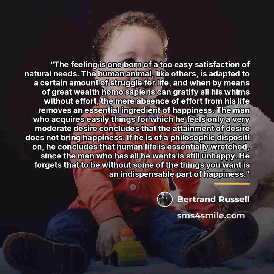 “The feeling is one born of a too easy satisfaction of natural needs. The human animal, like others, is adapted to a certain amount of struggle for life, and when by means of great wealth homo sapiens can gratify all his whims without effort, the mere absence of effort from his life removes an…” quote by Bertrand Russell