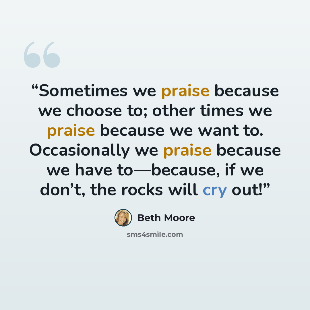 “Sometimes we praise because we choose to; other times we praise because we want to. Occasionally we praise because we have to—because, if we don’t, the rocks will cry out!” quote by Beth Moore