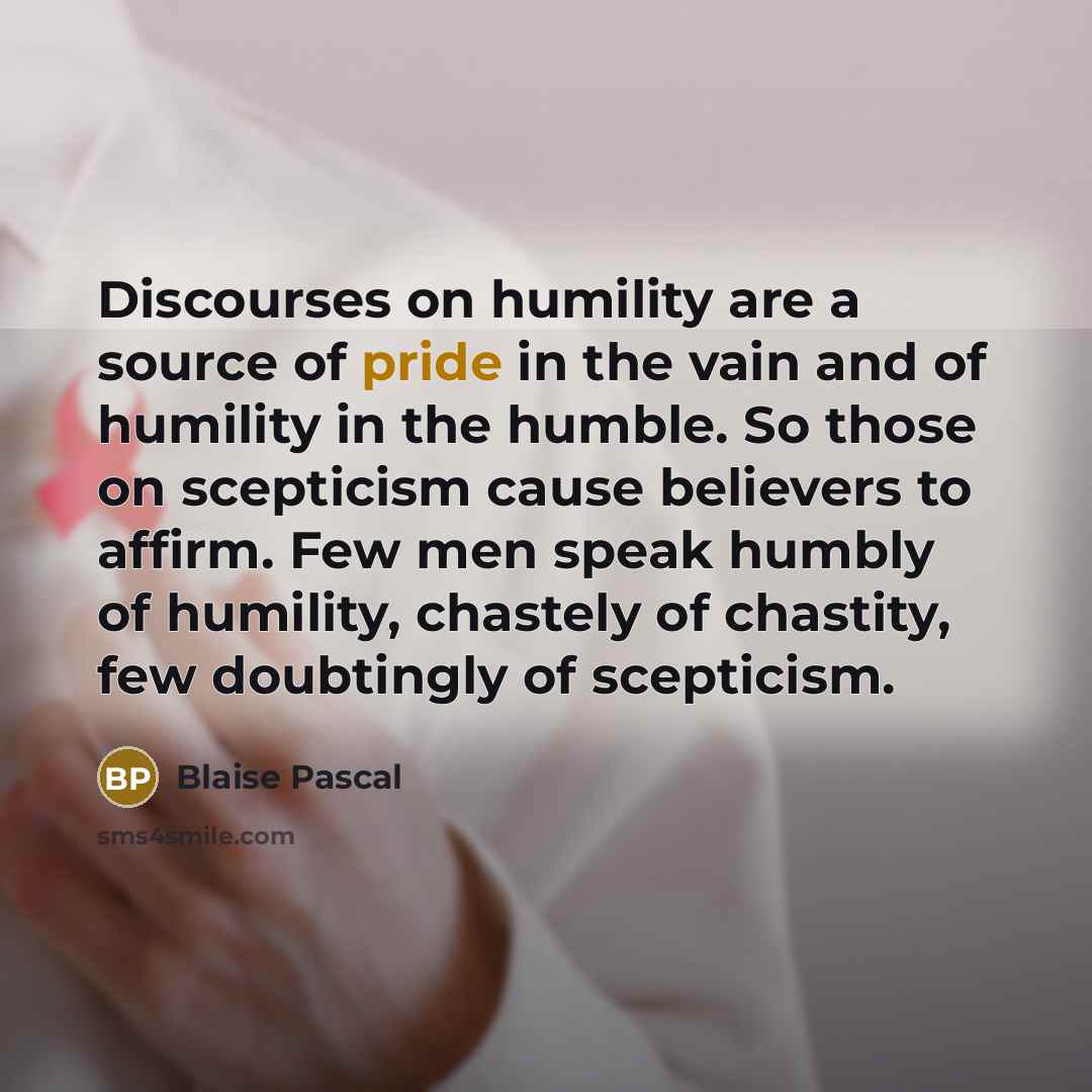 “Discourses on humility are a source of pride in the vain and of humility in the humble. So those on scepticism cause believers to affirm. Few men speak humbly of humility, chastely of chastity, few doubtingly of scepticism.” quote by Blaise Pascal