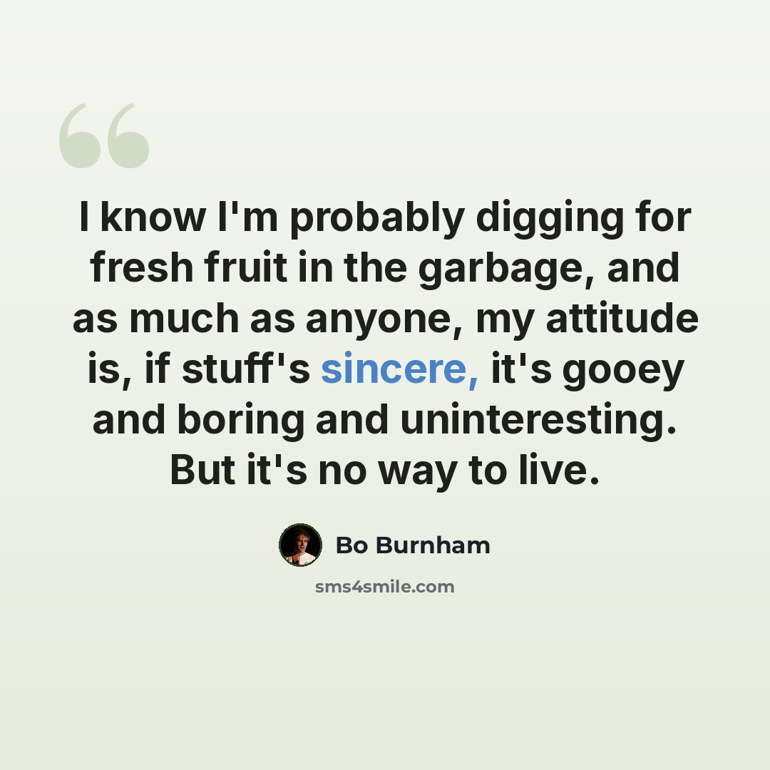 “I know I'm probably digging for fresh fruit in the garbage, and as much as anyone, my attitude is, if stuff's sincere, it's gooey and boring and uninteresting. But it's no way to live.” quote by Bo Burnham