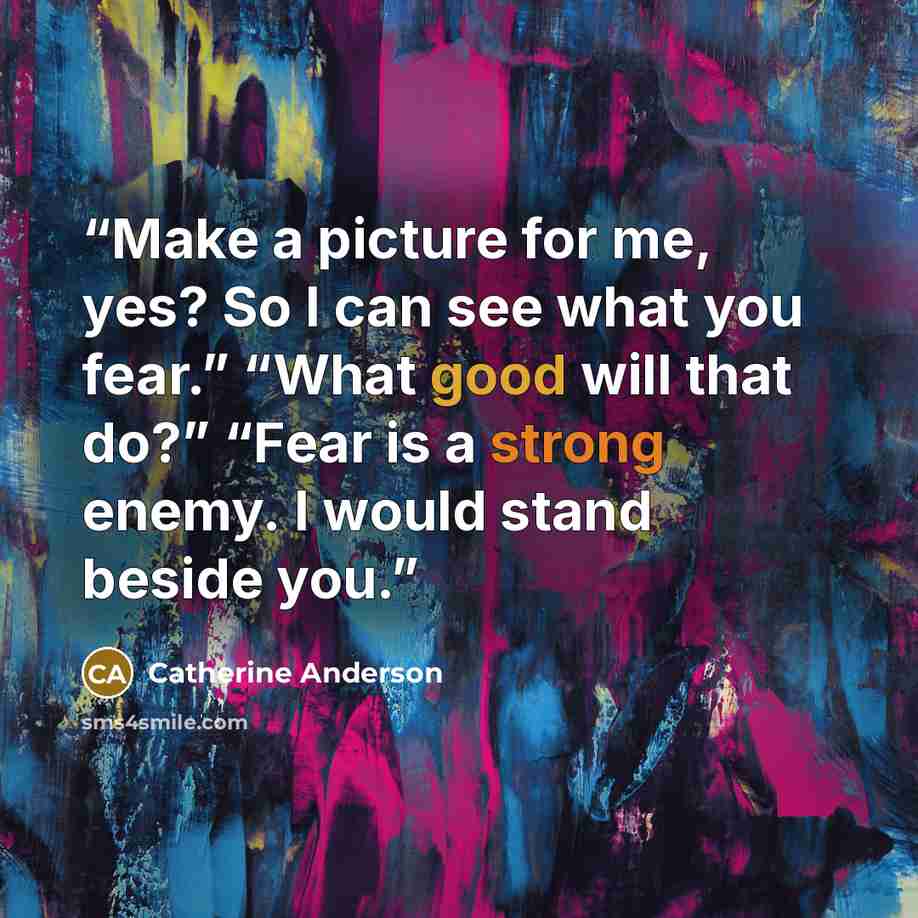 “Make a picture for me, yes? So I can see what you fear.” “What good will that do?” “Fear is a strong enemy. I would stand beside you.” quote by Catherine Anderson