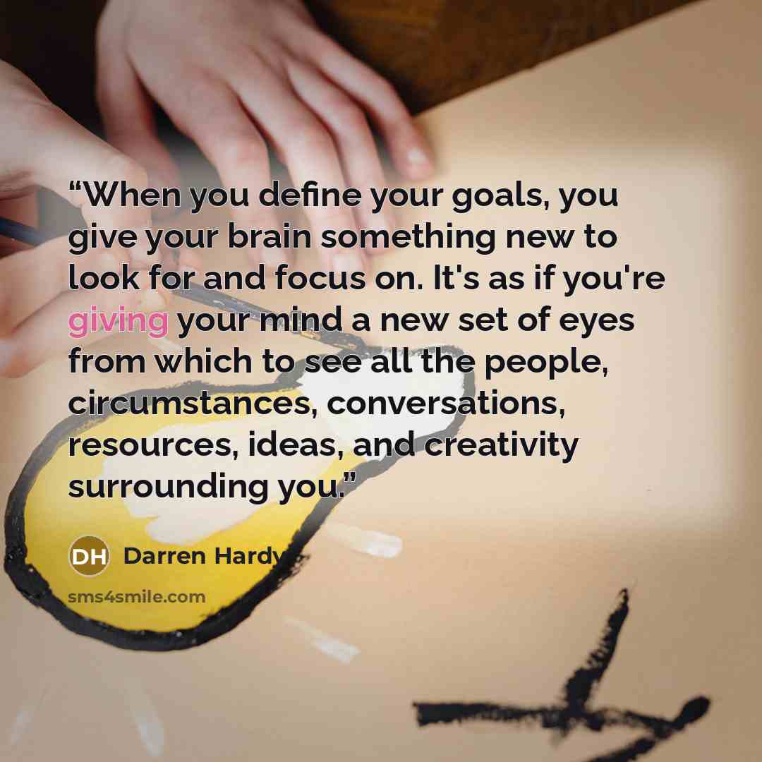 “When you define your goals, you give your brain something new to look for and focus on. It's as if you're giving your mind a new set of eyes from which to see all the people, circumstances, conversations, resources, ideas, and creativity surrounding you.” quote by Darren Hardy