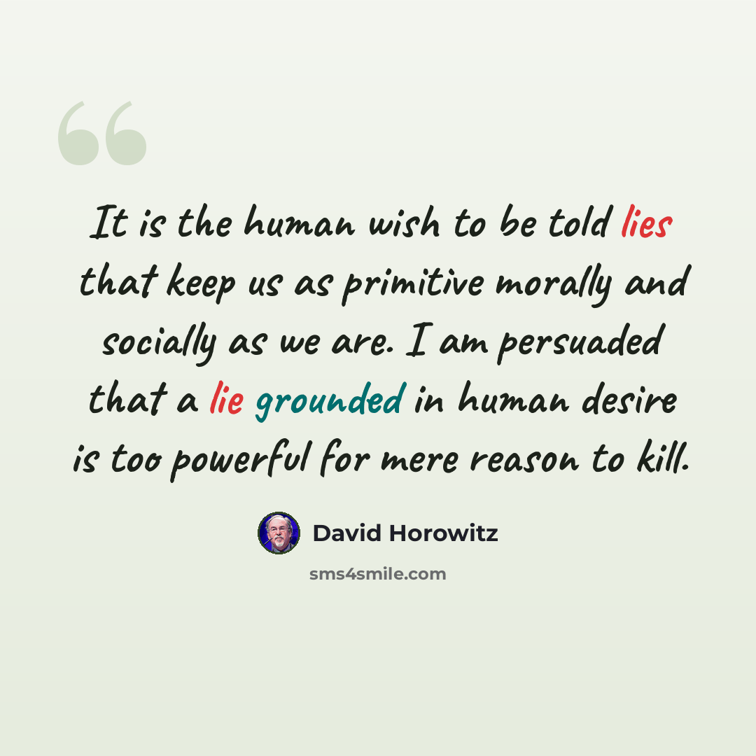 “It is the human wish to be told lies that keep us as primitive morally and socially as we are. I am persuaded that a lie grounded in human desire is too powerful for mere reason to kill.” quote by David Horowitz