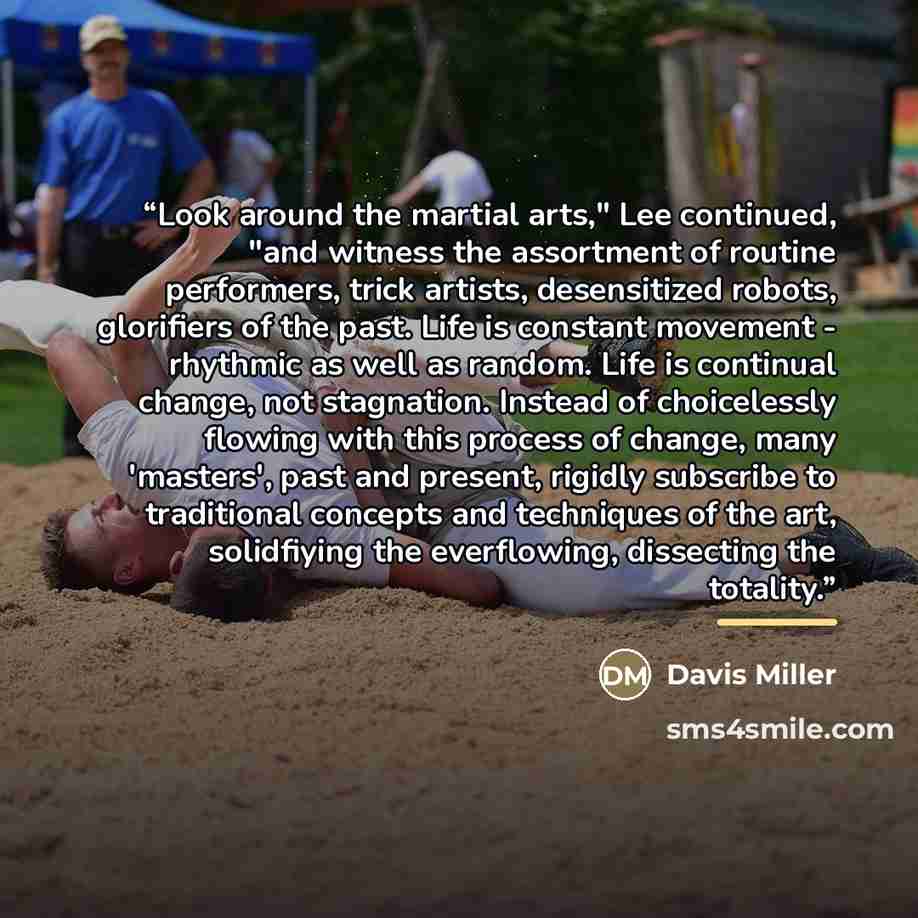 “Look around the martial arts," Lee continued, "and witness the assortment of routine performers, trick artists, desensitized robots, glorifiers of the past. Life is constant movement - rhythmic as well as random. Life is continual change, not stagnation. Instead of choicelessly flowing with this…” quote by Davis Miller