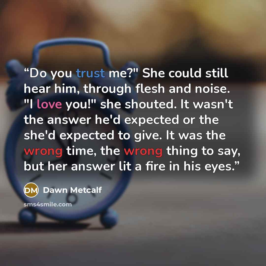“Do you trust me?" She could still hear him, through flesh and noise. "I love you!" she shouted. It wasn't the answer he'd expected or the she'd expected to give. It was the wrong time, the wrong thing to say, but her answer lit a fire in his eyes.” quote by Dawn Metcalf