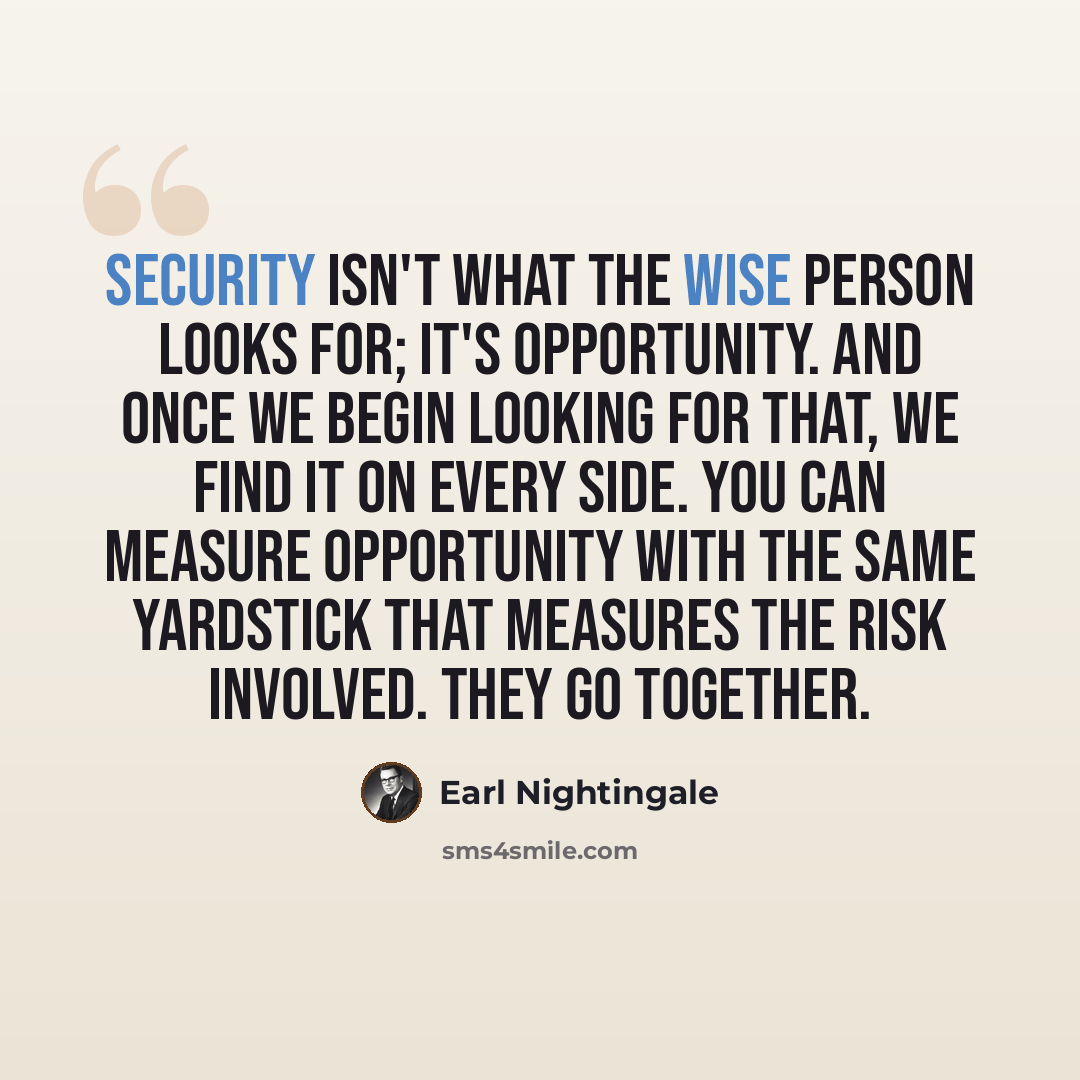 “Security isn't what the wise person looks for; it's opportunity. And once we begin looking for that, we find it on every side. You can measure opportunity with the same yardstick that measures the risk involved. They go together.” quote by Earl Nightingale