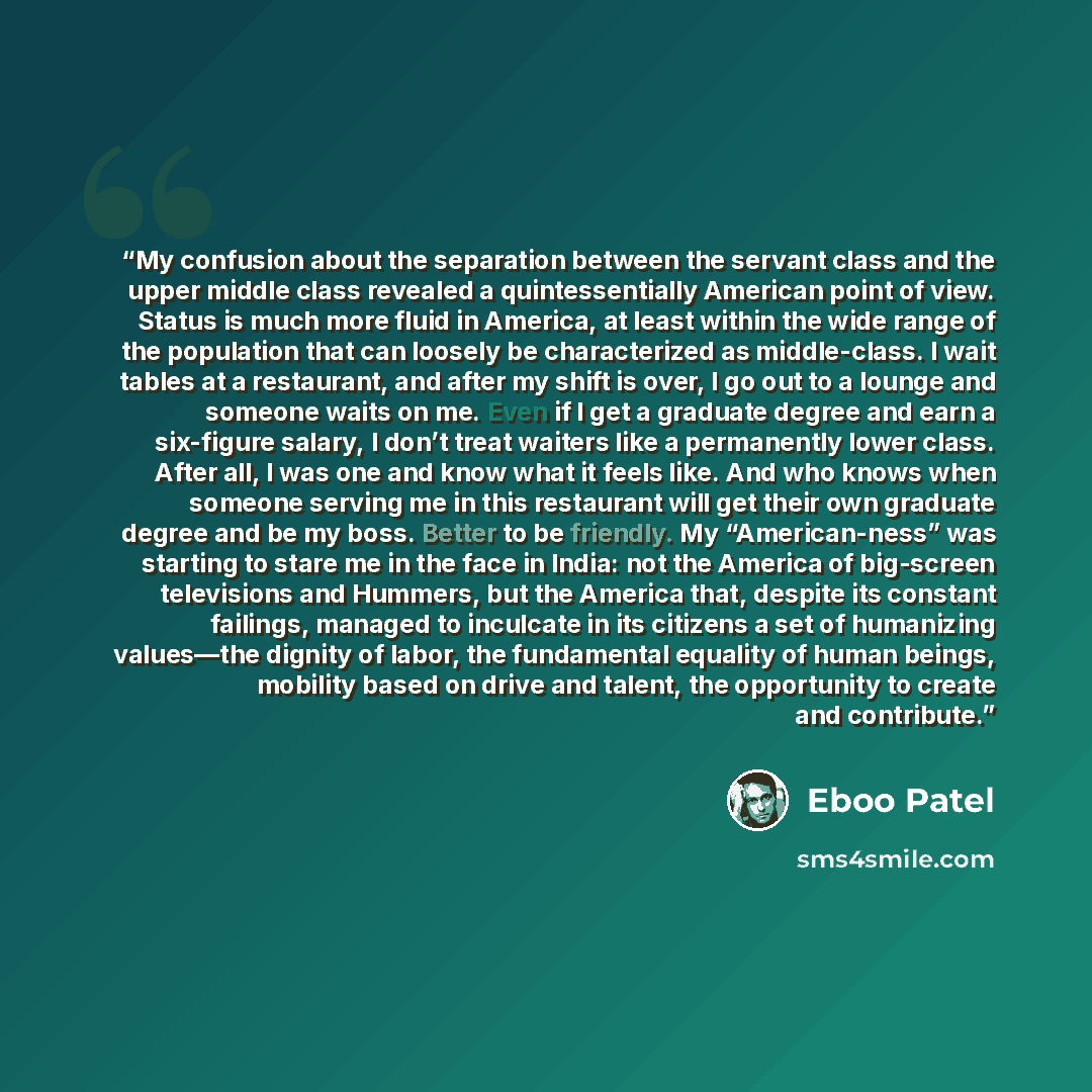 “My confusion about the separation between the servant class and the upper middle class revealed a quintessentially American point of view. Status is much more fluid in America, at least within the wide range of the population that can loosely be characterized as middle-class. I wait tables at a…” quote by Eboo Patel
