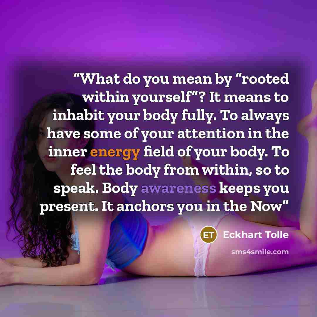 “What do you mean by “rooted within yourself”? It means to inhabit your body fully. To always have some of your attention in the inner energy field of your body. To feel the body from within, so to speak. Body awareness keeps you present. It anchors you in the Now” quote by Eckhart Tolle