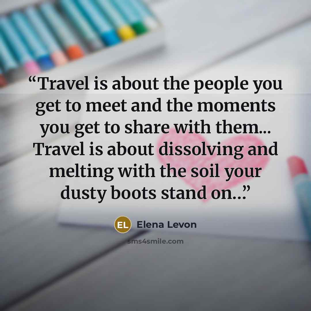 “Travel is about the people you get to meet and the moments you get to share with them... Travel is about dissolving and melting with the soil your dusty boots stand on…” quote by Elena Levon