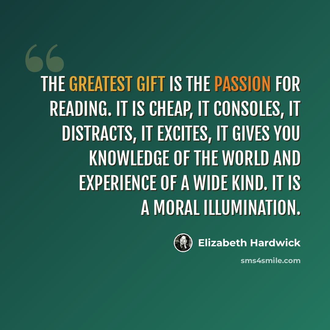 “The greatest gift is the passion for reading. It is cheap, it consoles, it distracts, it excites, it gives you knowledge of the world and experience of a wide kind. It is a moral illumination.” quote by Elizabeth Hardwick