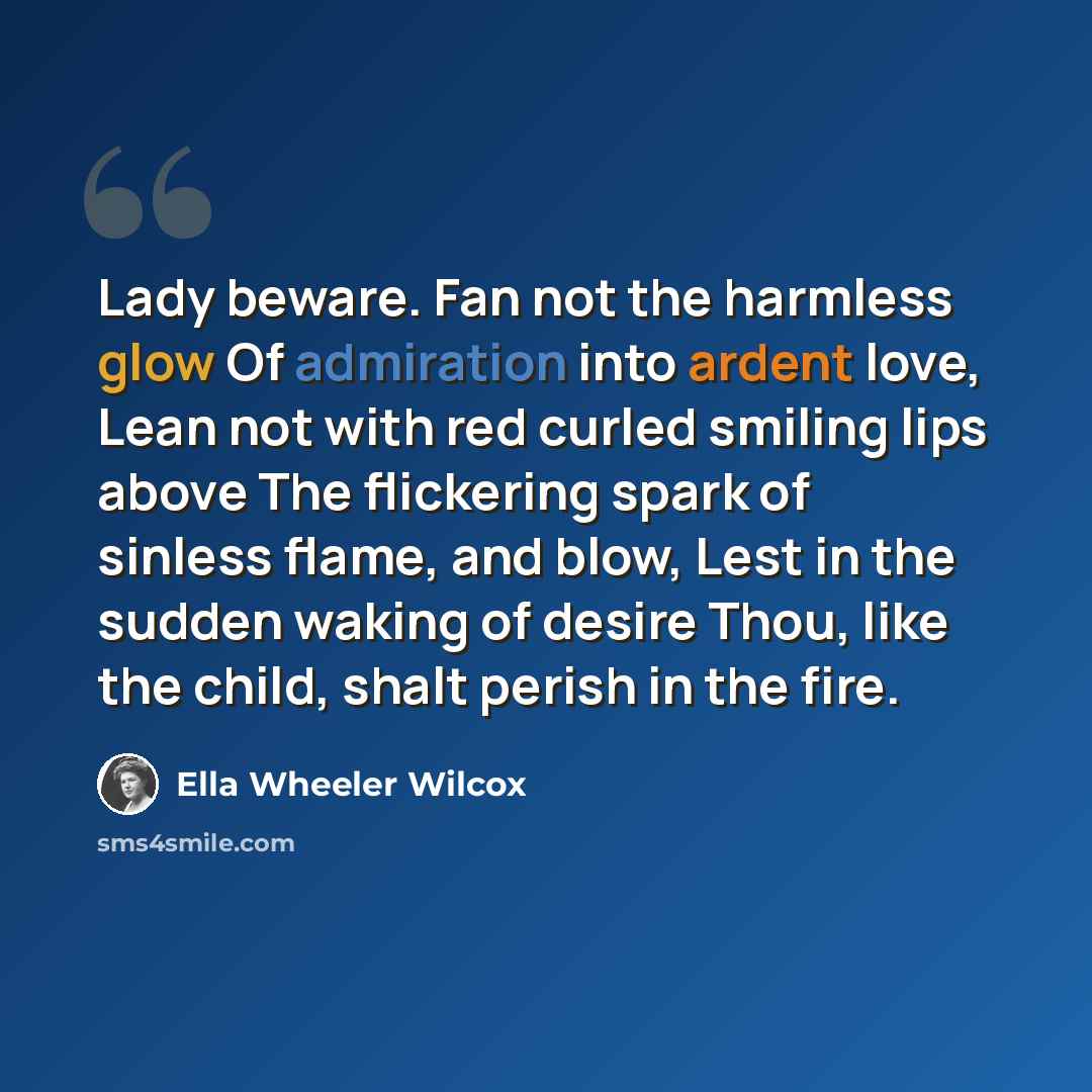 “Lady beware. Fan not the harmless glow Of admiration into ardent love, Lean not with red curled smiling lips above The flickering spark of sinless flame, and blow, Lest in the sudden waking of desire Thou, like the child, shalt perish in the fire.” quote by Ella Wheeler Wilcox