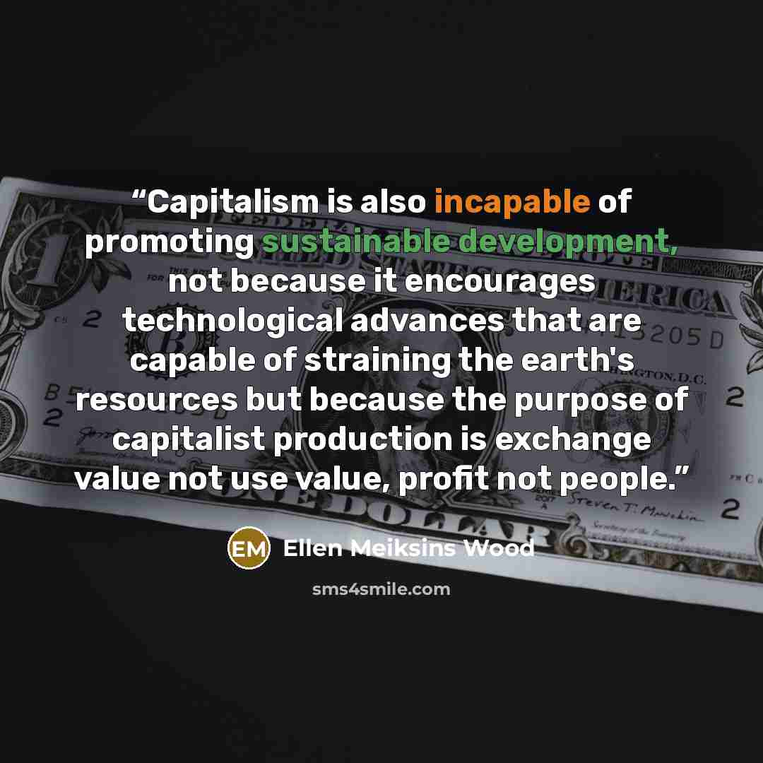 “Capitalism is also incapable of promoting sustainable development, not because it encourages technological advances that are capable of straining the earth's resources but because the purpose of capitalist production is exchange value not use value, profit not people.” quote by Ellen Meiksins Wood