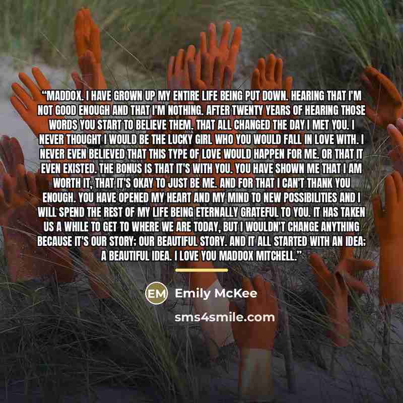 “Maddox. I have grown up my entire life being put down. Hearing that I'm not good enough and that I'm nothing. After twenty years of hearing those words you start to believe them. That all changed the day I met you. I never thought I would be the lucky girl who you would fall in love with. I never…” quote by Emily McKee