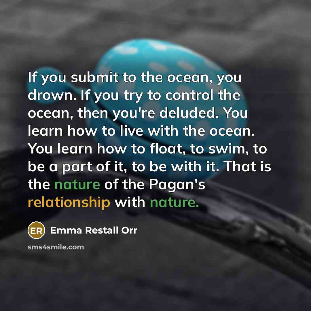 “If you submit to the ocean, you drown. If you try to control the ocean, then you're deluded. You learn how to live with the ocean. You learn how to float, to swim, to be a part of it, to be with it. That is the nature of the Pagan's relationship with nature.” quote by Emma Restall Orr