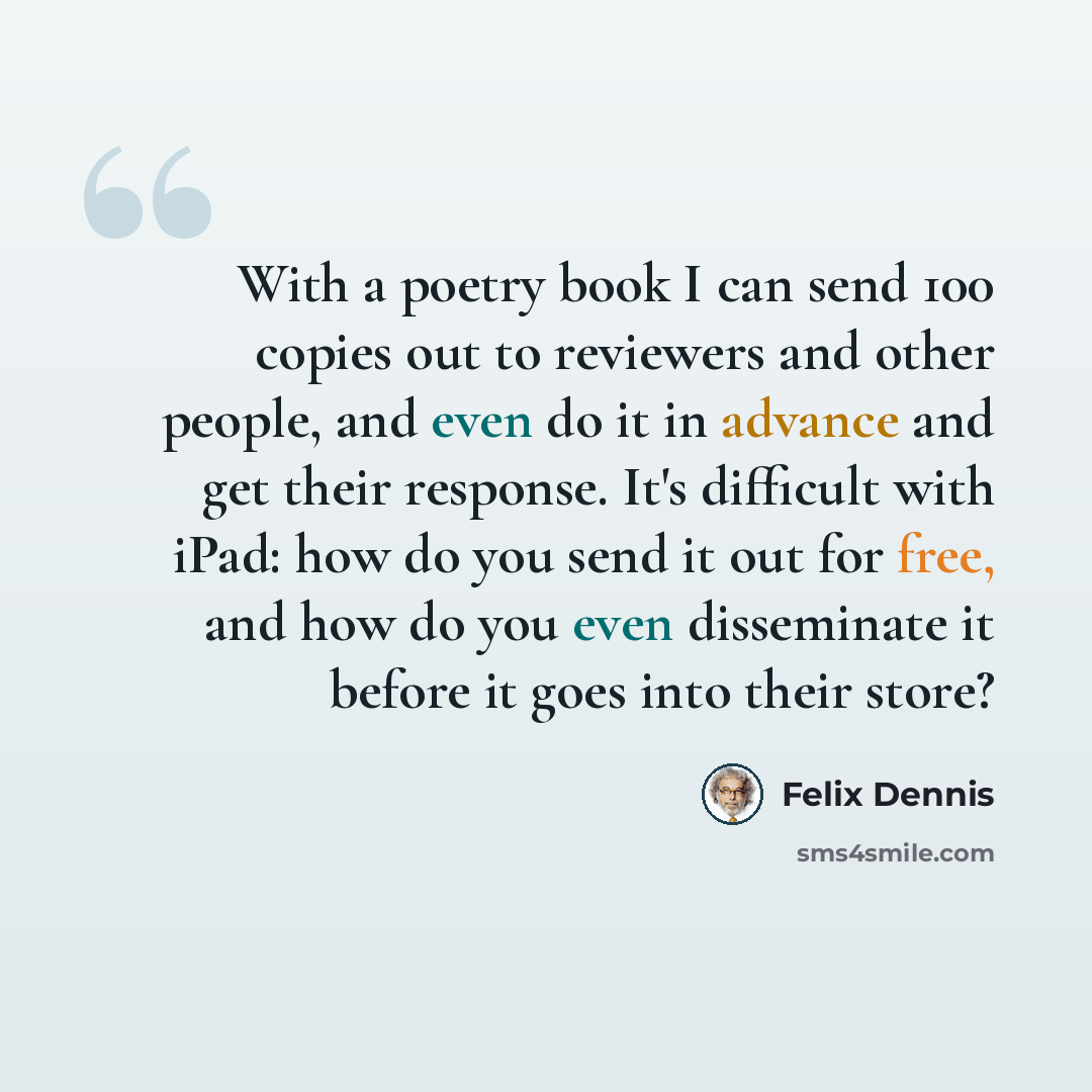 “With a poetry book I can send 100 copies out to reviewers and other people, and even do it in advance and get their response. It's difficult with iPad: how do you send it out for free, and how do you even disseminate it before it goes into their store?” quote by Felix Dennis
