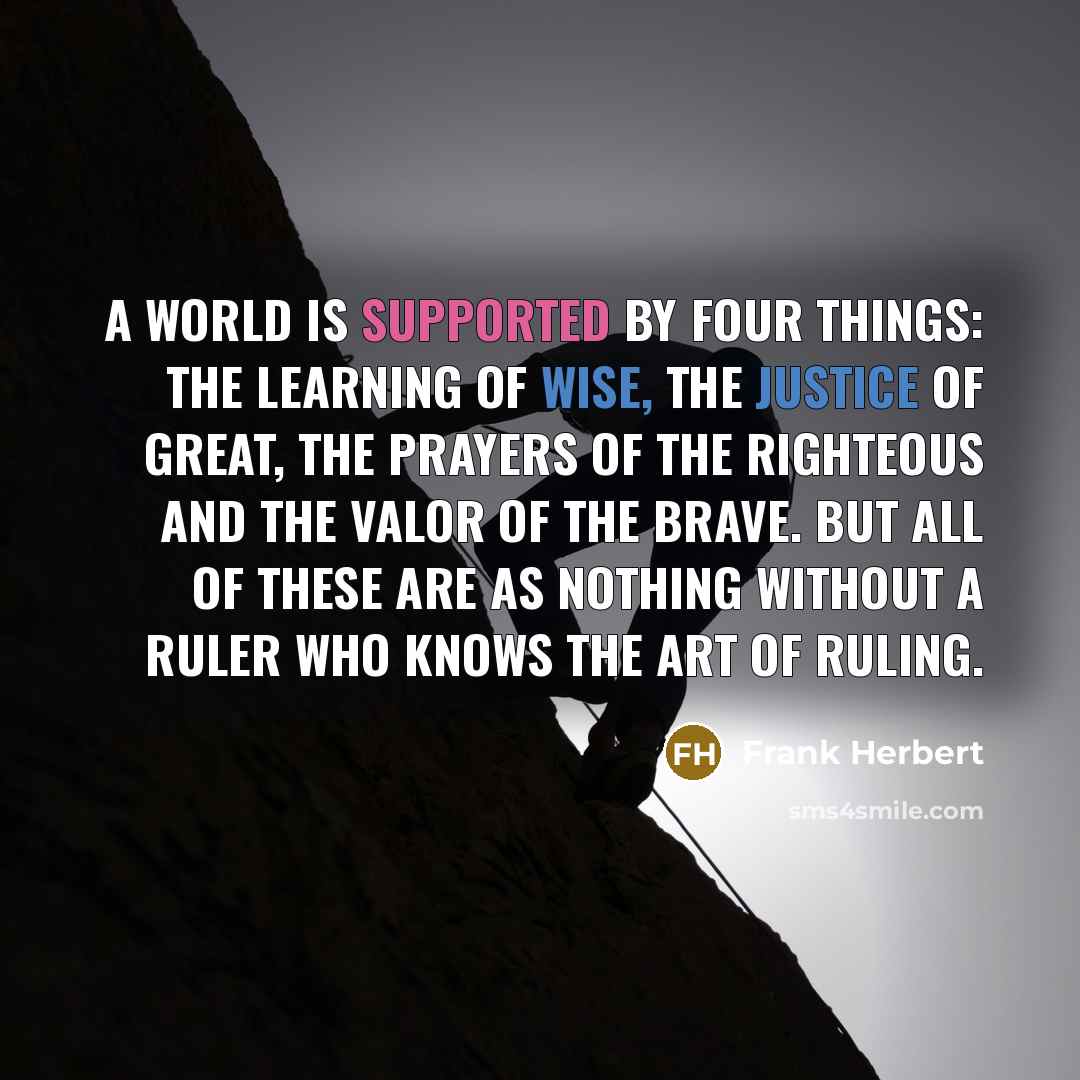 “A world is supported by four things: the learning of wise, the justice of great, the prayers of the righteous and the valor of the brave. But all of these are as nothing without a ruler who knows the art of ruling.” quote by Frank Herbert