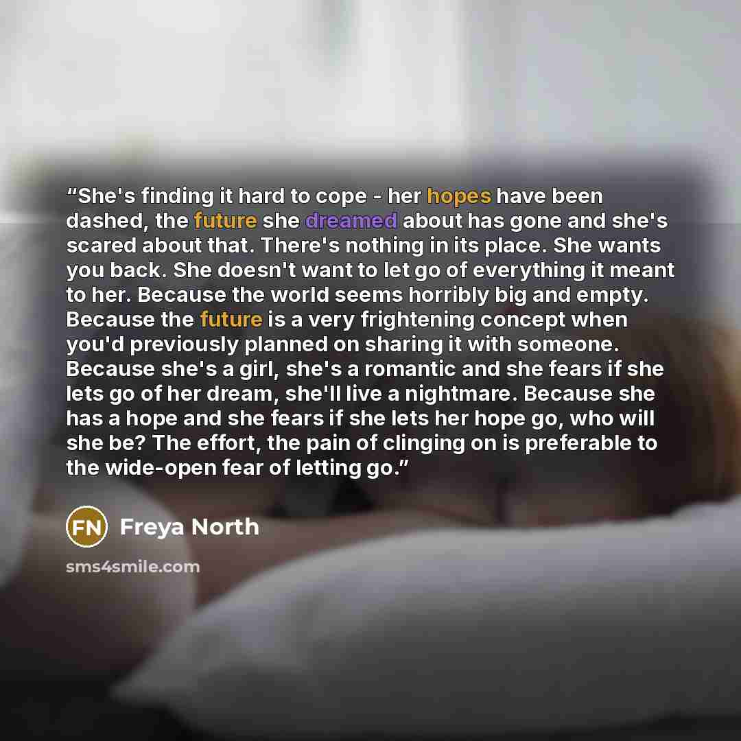 “She's finding it hard to cope - her hopes have been dashed, the future she dreamed about has gone and she's scared about that. There's nothing in its place. She wants you back. She doesn't want to let go of everything it meant to her. Because the world seems horribly big and empty. Because the…” quote by Freya North