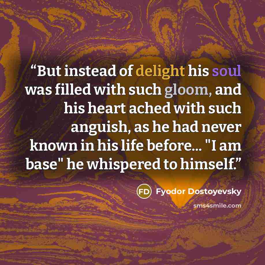 “But instead of delight his soul was filled with such gloom, and his heart ached with such anguish, as he had never known in his life before... "I am base" he whispered to himself.” quote by Fyodor Dostoyevsky