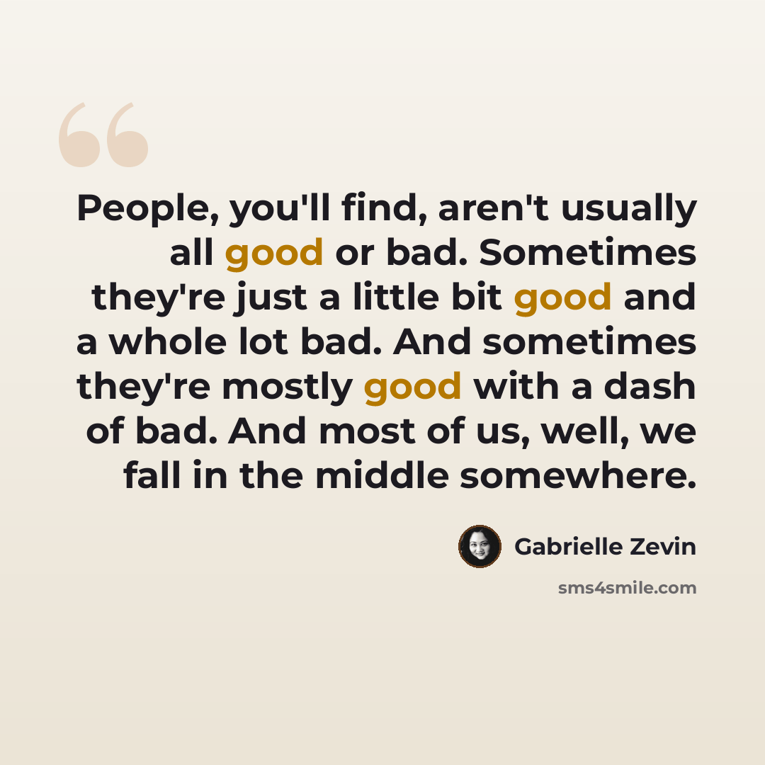 “People, you'll find, aren't usually all good or bad. Sometimes they're just a little bit good and a whole lot bad. And sometimes they're mostly good with a dash of bad. And most of us, well, we fall in the middle somewhere.” quote by Gabrielle Zevin