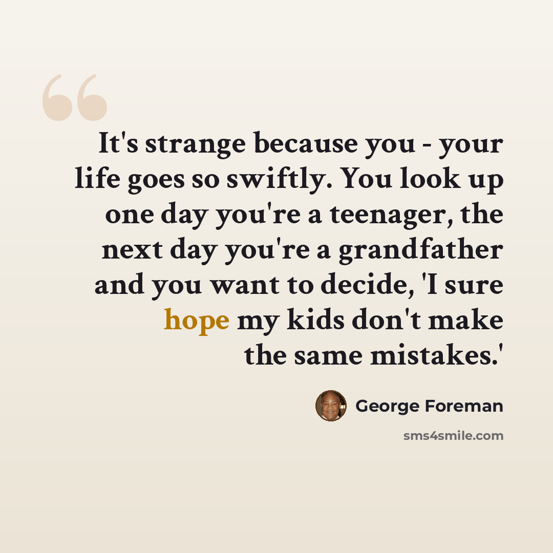 “It's strange because you - your life goes so swiftly. You look up one day you're a teenager, the next day you're a grandfather and you want to decide, 'I sure hope my kids don't make the same mistakes.'” quote by George Foreman