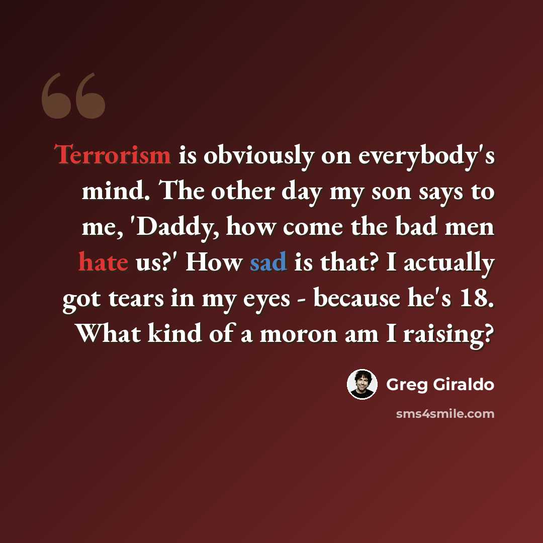 “Terrorism is obviously on everybody's mind. The other day my son says to me, 'Daddy, how come the bad men hate us?' How sad is that? I actually got tears in my eyes - because he's 18. What kind of a moron am I raising?” quote by Greg Giraldo