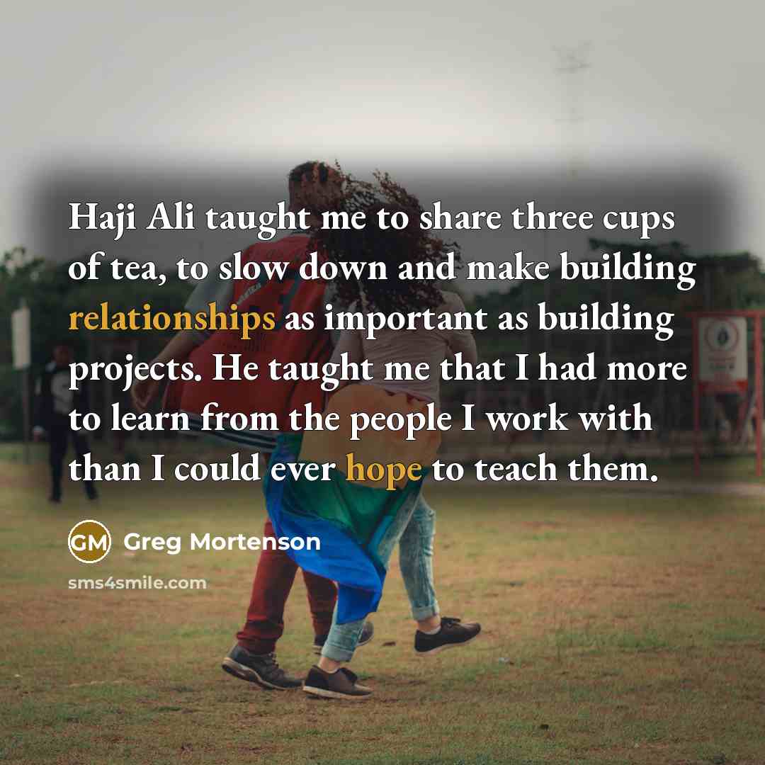 “Haji Ali taught me to share three cups of tea, to slow down and make building relationships as important as building projects. He taught me that I had more to learn from the people I work with than I could ever hope to teach them.” quote by Greg Mortenson