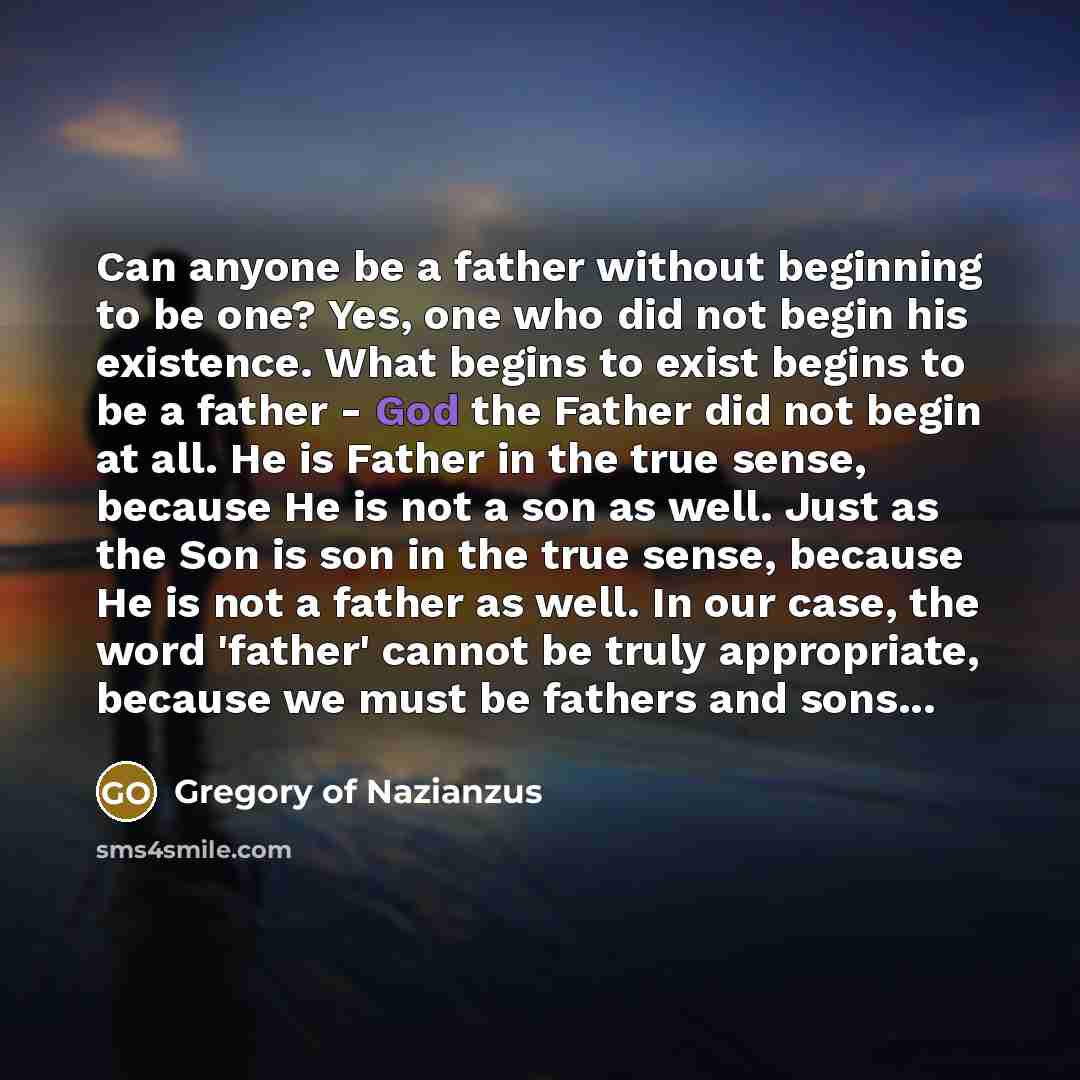 “Can anyone be a father without beginning to be one? Yes, one who did not begin his existence. What begins to exist begins to be a father - God the Father did not begin at all. He is Father in the true sense, because He is not a son as well. Just as the Son is son in the true sense, because He is…” quote by Gregory of Nazianzus