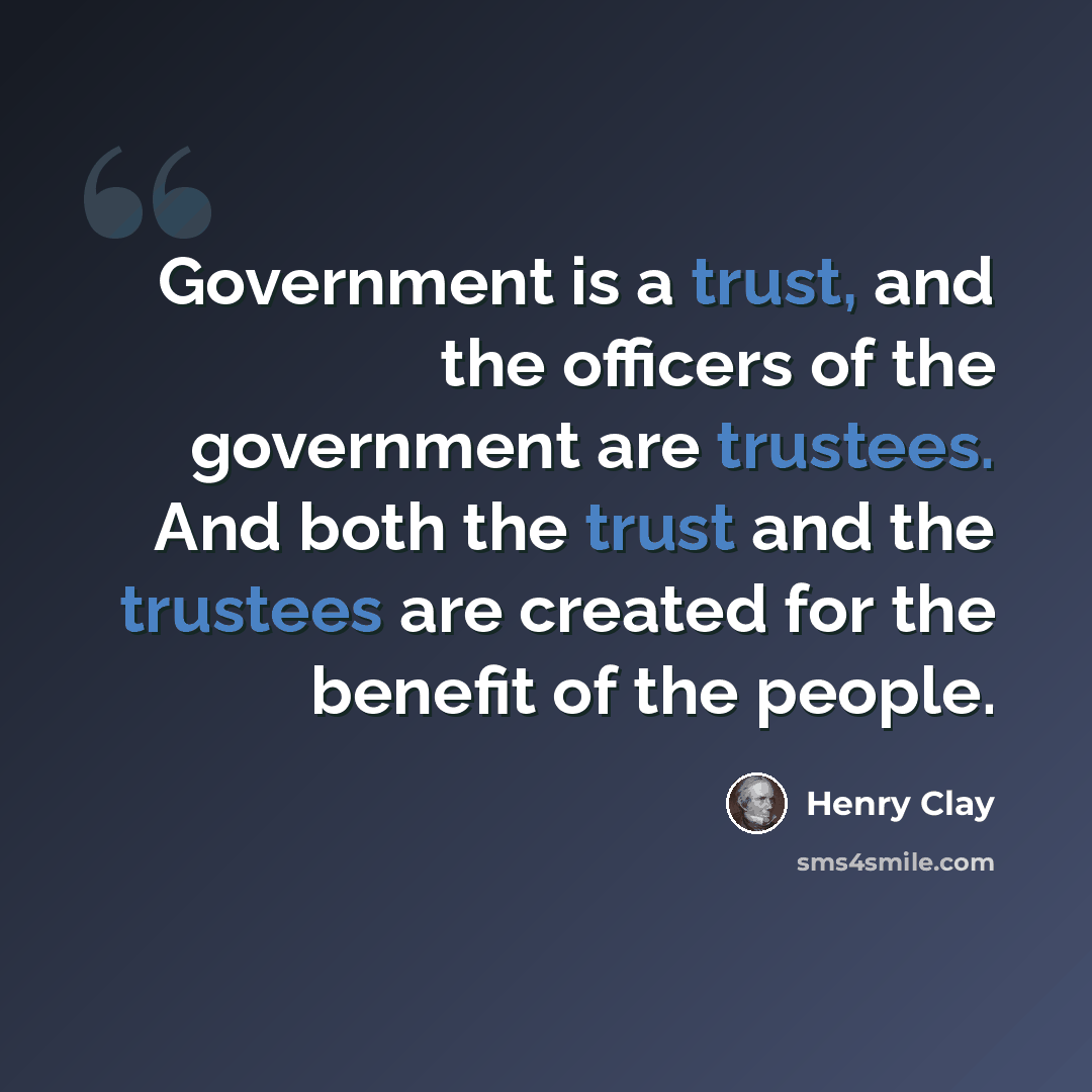 “Government is a trust, and the officers of the government are trustees. And both the trust and the trustees are created for the benefit of the people.” quote by Henry Clay
