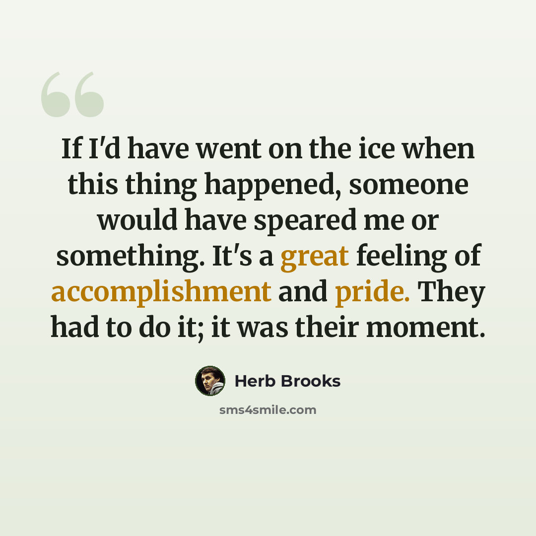 “If I'd have went on the ice when this thing happened, someone would have speared me or something. It's a great feeling of accomplishment and pride. They had to do it; it was their moment.” quote by Herb Brooks