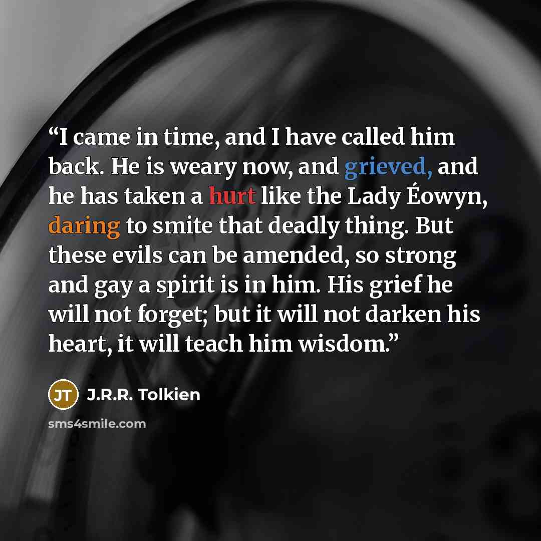 “I came in time, and I have called him back. He is weary now, and grieved, and he has taken a hurt like the Lady Éowyn, daring to smite that deadly thing. But these evils can be amended, so strong and gay a spirit is in him. His grief he will not forget; but it will not darken his heart, it will…” quote by J.R.R. Tolkien