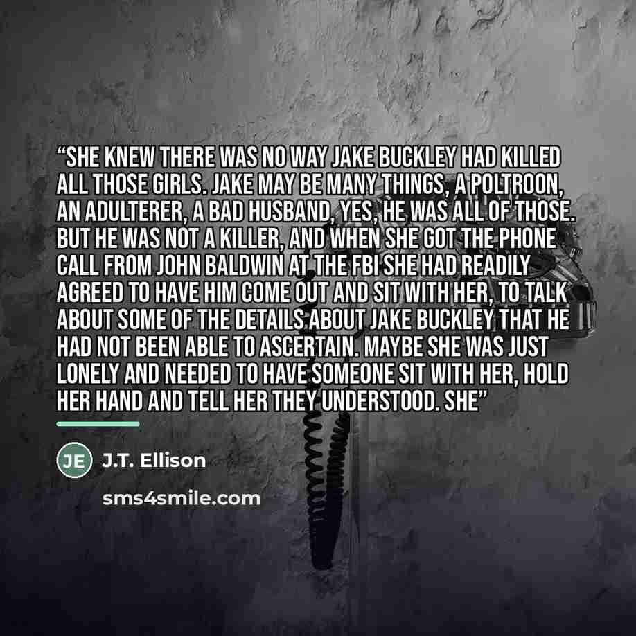 “She knew there was no way Jake Buckley had killed all those girls. Jake may be many things, a poltroon, an adulterer, a bad husband, yes, he was all of those. But he was not a killer, and when she got the phone call from John Baldwin at the FBI she had readily agreed to have him come out and sit…” quote by J.T. Ellison