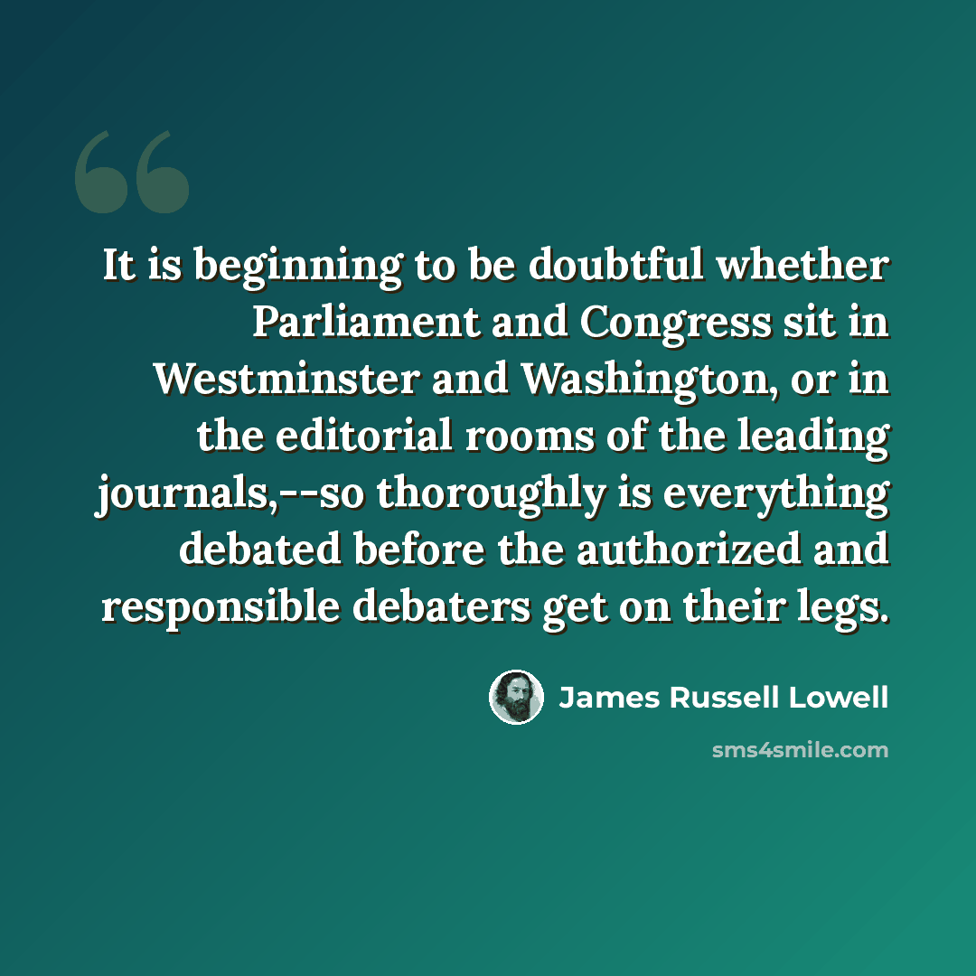 “It is beginning to be doubtful whether Parliament and Congress sit in Westminster and Washington, or in the editorial rooms of the leading journals,--so thoroughly is everything debated before the authorized and responsible debaters get on their legs.” quote by James Russell Lowell