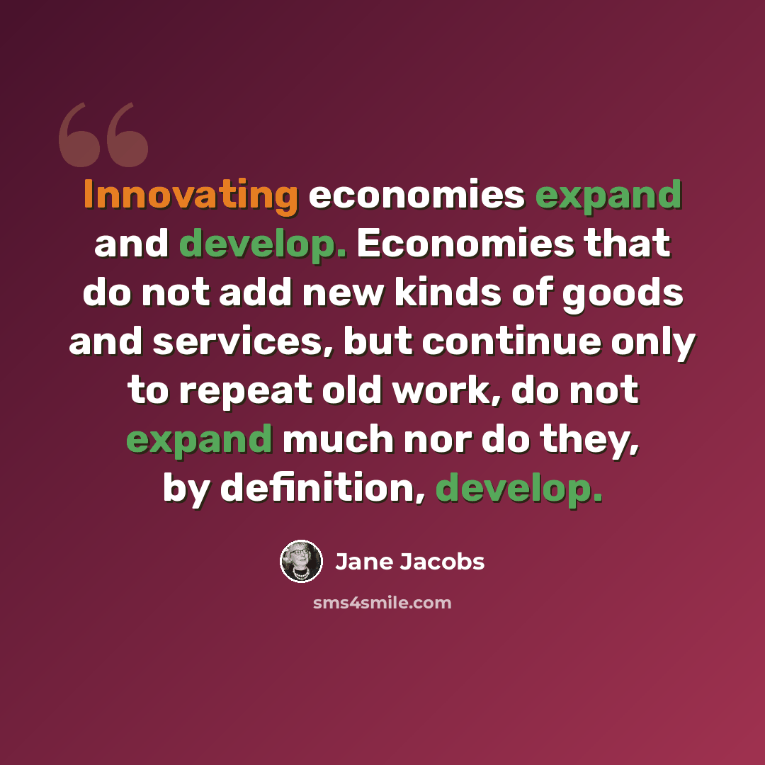 “Innovating economies expand and develop. Economies that do not add new kinds of goods and services, but continue only to repeat old work, do not expand much nor do they, by definition, develop.” quote by Jane Jacobs