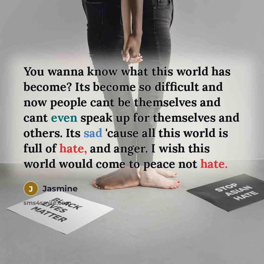 “You wanna know what this world has become? Its become so difficult and now people cant be themselves and cant even speak up for themselves and others. Its sad 'cause all this world is full of hate, and anger. I wish this world would come to peace not hate.” quote by Jasmine