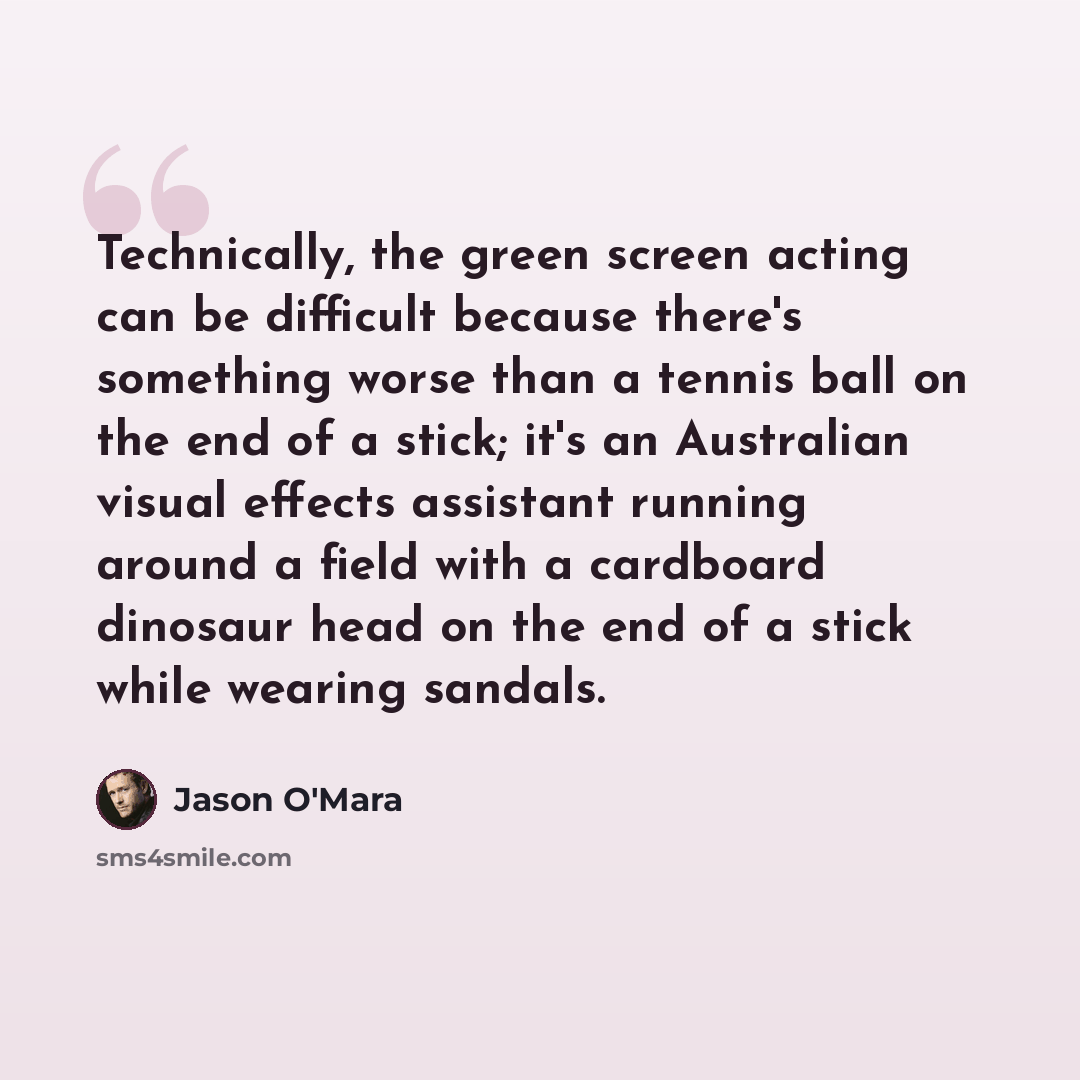 “Technically, the green screen acting can be difficult because there's something worse than a tennis ball on the end of a stick; it's an Australian visual effects assistant running around a field with a cardboard dinosaur head on the end of a stick while wearing sandals.” quote by Jason O'Mara