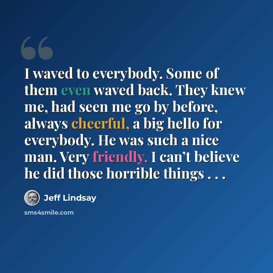 “I waved to everybody. Some of them even waved back. They knew me, had seen me go by before, always cheerful, a big hello for everybody. He was such a nice man. Very friendly. I can’t believe he did those horrible things . . .” quote by Jeff Lindsay