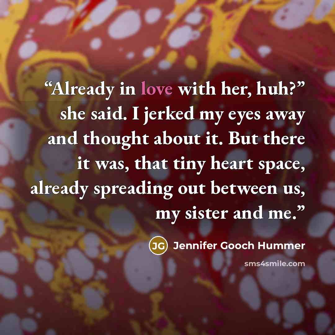 “Already in love with her, huh?” she said. I jerked my eyes away and thought about it. But there it was, that tiny heart space, already spreading out between us, my sister and me.” quote by Jennifer Gooch Hummer