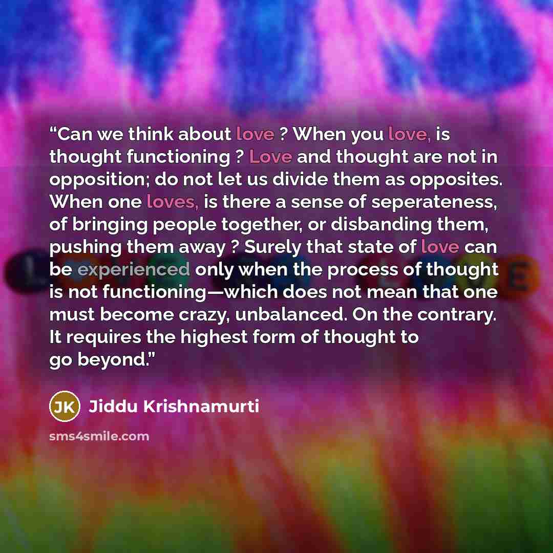 “Can we think about love ? When you love, is thought functioning ? Love and thought are not in opposition; do not let us divide them as opposites. When one loves, is there a sense of seperateness, of bringing people together, or disbanding them, pushing them away ? Surely that state of love can be…” quote by Jiddu Krishnamurti