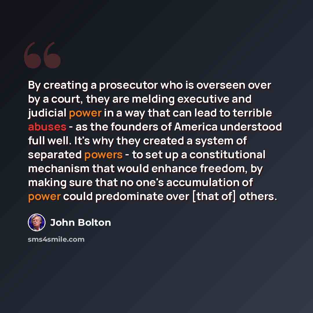 “By creating a prosecutor who is overseen over by a court, they are melding executive and judicial power in a way that can lead to terrible abuses - as the founders of America understood full well. It's why they created a system of separated powers - to set up a constitutional mechanism that would…” quote by John Bolton