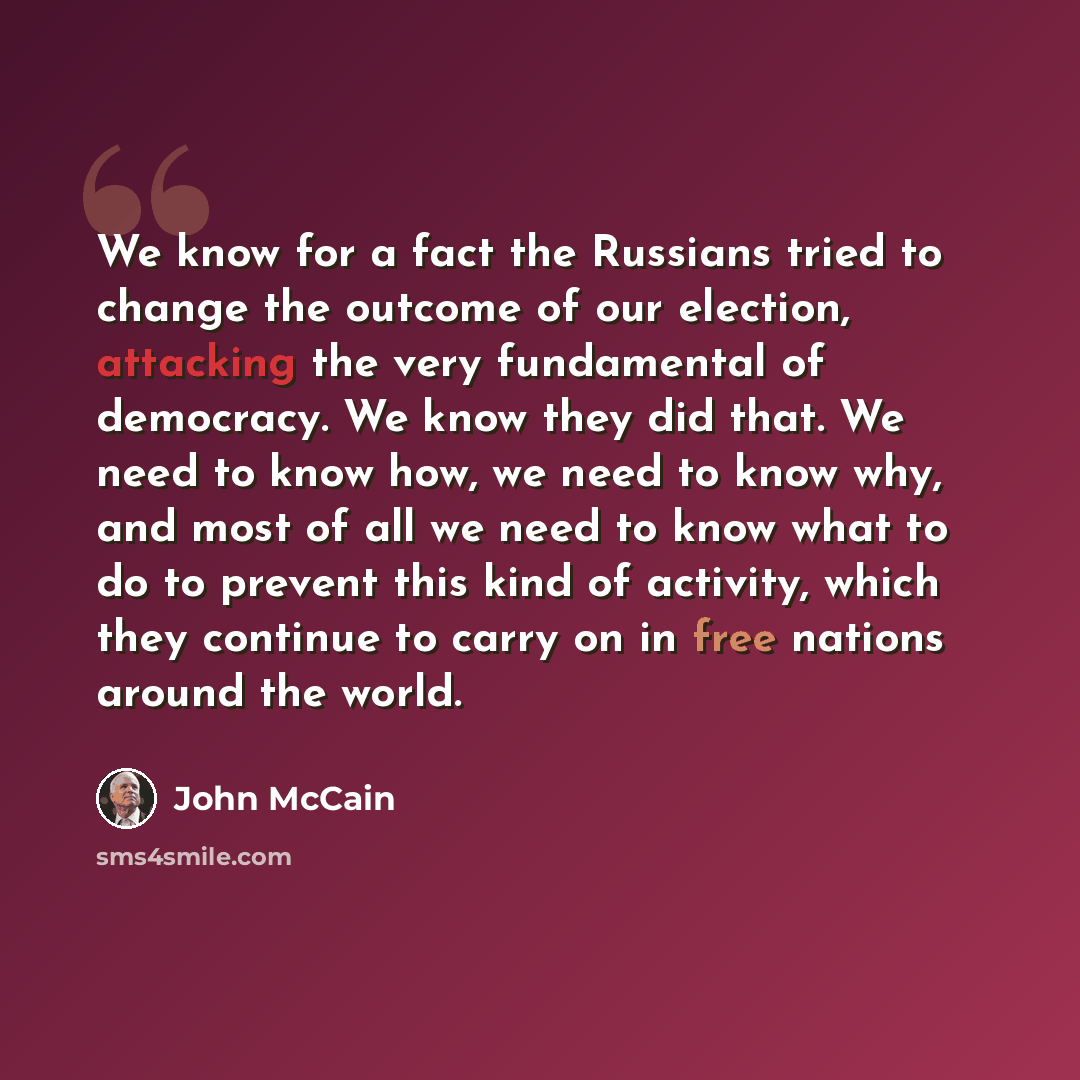 “We know for a fact the Russians tried to change the outcome of our election, attacking the very fundamental of democracy. We know they did that. We need to know how, we need to know why, and most of all we need to know what to do to prevent this kind of activity, which they continue to carry on in…” quote by John McCain