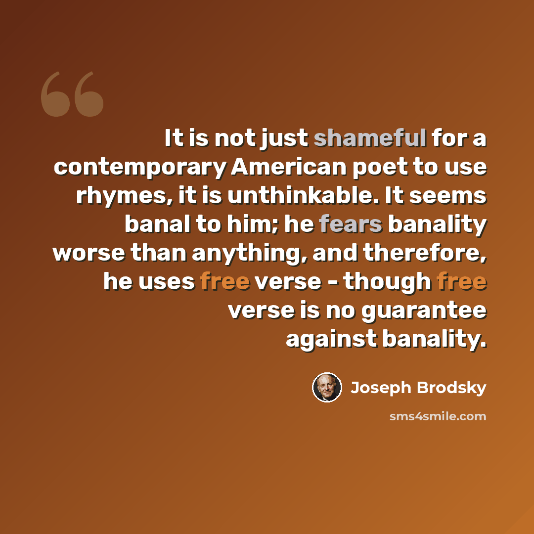 “It is not just shameful for a contemporary American poet to use rhymes, it is unthinkable. It seems banal to him; he fears banality worse than anything, and therefore, he uses free verse - though free verse is no guarantee against banality.” quote by Joseph Brodsky