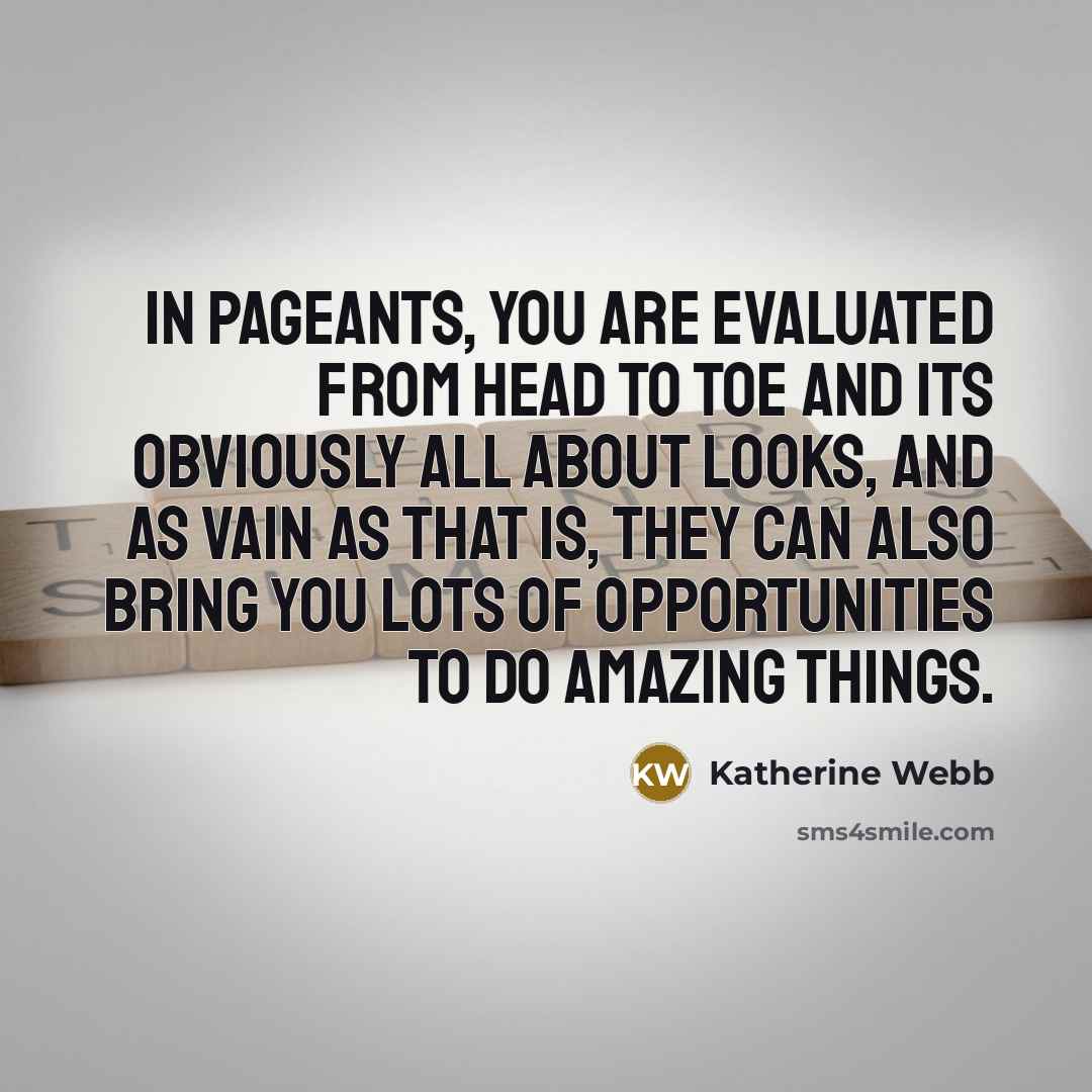 “In pageants, you are evaluated from head to toe and its obviously all about looks, and as vain as that is, they can also bring you lots of opportunities to do amazing things.” quote by Katherine Webb