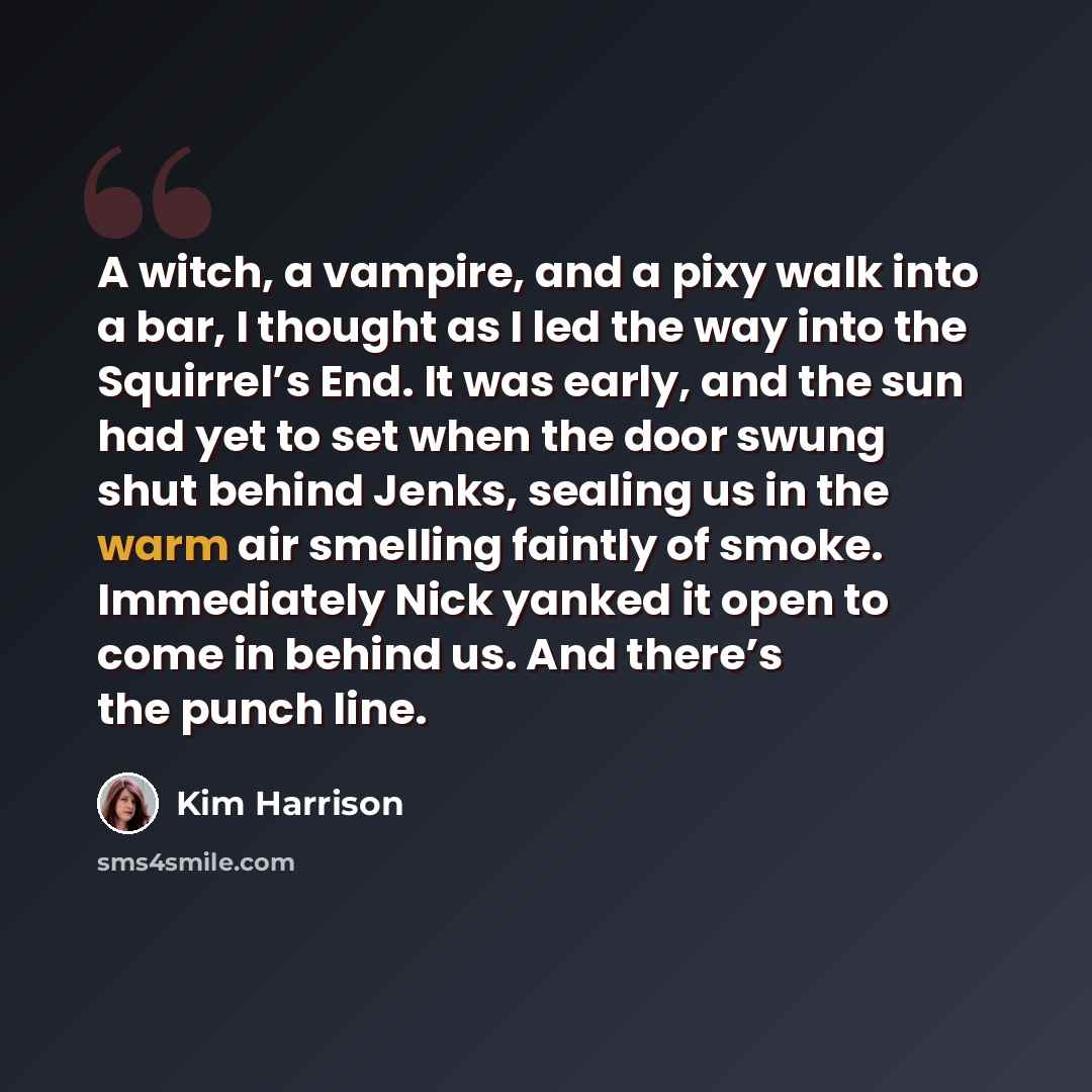 “A witch, a vampire, and a pixy walk into a bar, I thought as I led the way into the Squirrel’s End. It was early, and the sun had yet to set when the door swung shut behind Jenks, sealing us in the warm air smelling faintly of smoke. Immediately Nick yanked it open to come in behind us. And…” quote by Kim Harrison