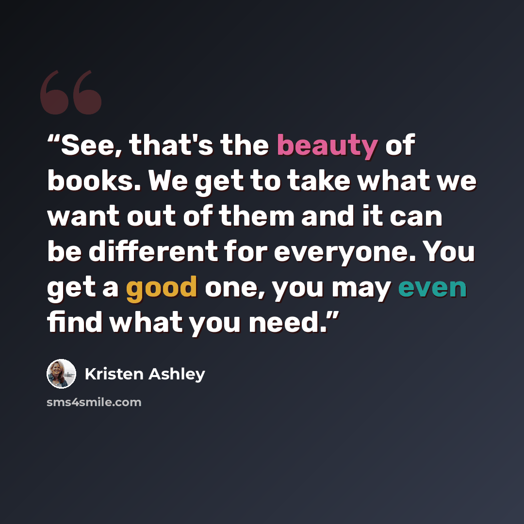 “See, that's the beauty of books. We get to take what we want out of them and it can be different for everyone. You get a good one, you may even find what you need.” quote by Kristen Ashley