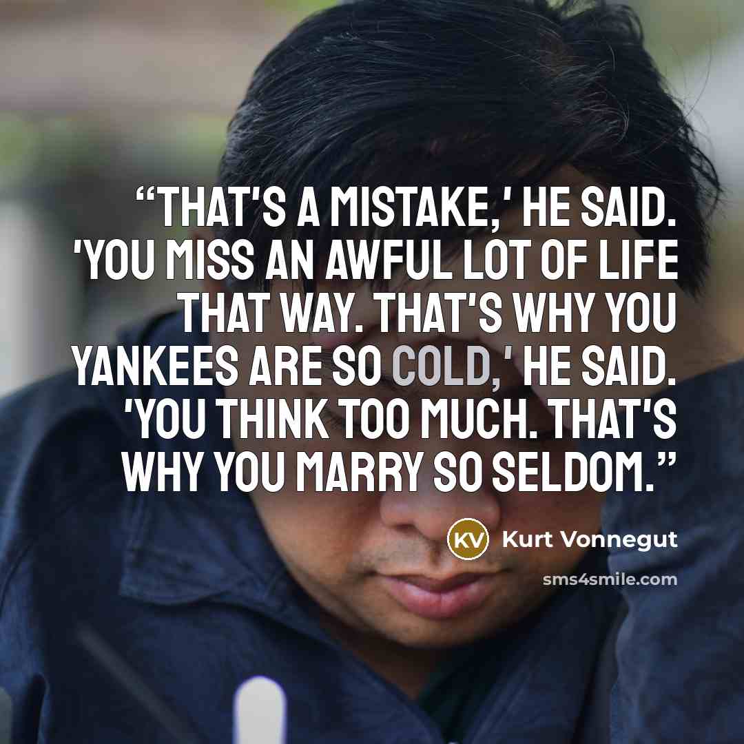 “That's a mistake,' he said. 'You miss an awful lot of life that way. That's why you Yankees are so cold,' he said. 'You think too much. That's why you marry so seldom.” quote by Kurt Vonnegut